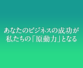 あなたのビジネスの成功が私たちの「原動力」となる